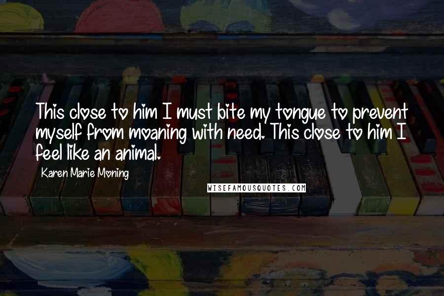 Karen Marie Moning Quotes: This close to him I must bite my tongue to prevent myself from moaning with need. This close to him I feel like an animal.