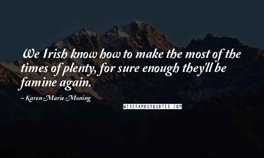 Karen Marie Moning Quotes: We Irish know how to make the most of the times of plenty, for sure enough they'll be famine again.