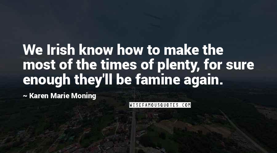 Karen Marie Moning Quotes: We Irish know how to make the most of the times of plenty, for sure enough they'll be famine again.