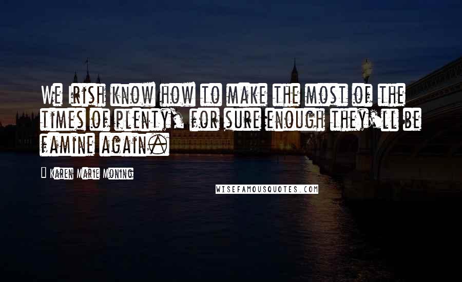 Karen Marie Moning Quotes: We Irish know how to make the most of the times of plenty, for sure enough they'll be famine again.