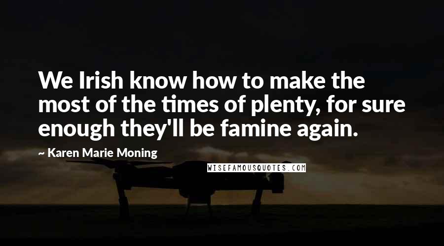 Karen Marie Moning Quotes: We Irish know how to make the most of the times of plenty, for sure enough they'll be famine again.