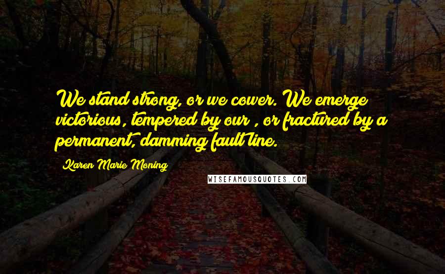 Karen Marie Moning Quotes: We stand strong, or we cower. We emerge victorious, tempered by our , or fractured by a permanent, damming fault line.