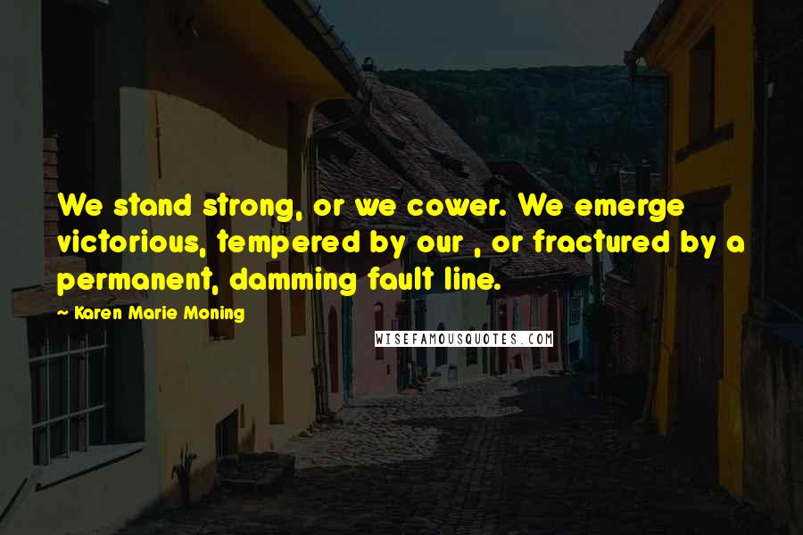 Karen Marie Moning Quotes: We stand strong, or we cower. We emerge victorious, tempered by our , or fractured by a permanent, damming fault line.