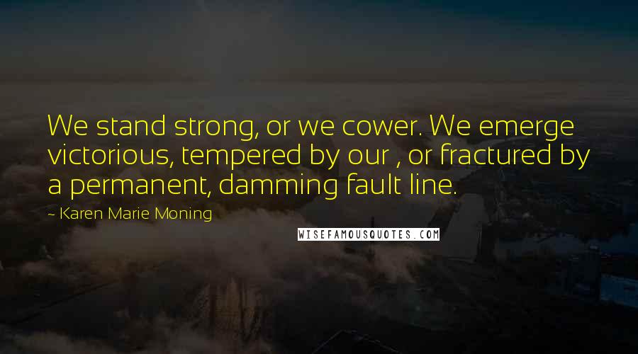 Karen Marie Moning Quotes: We stand strong, or we cower. We emerge victorious, tempered by our , or fractured by a permanent, damming fault line.