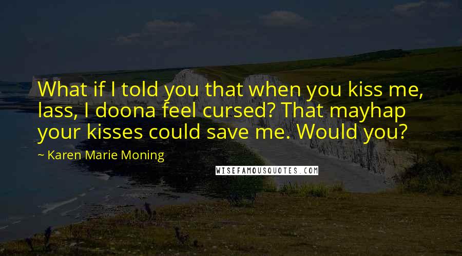 Karen Marie Moning Quotes: What if I told you that when you kiss me, lass, I doona feel cursed? That mayhap your kisses could save me. Would you?