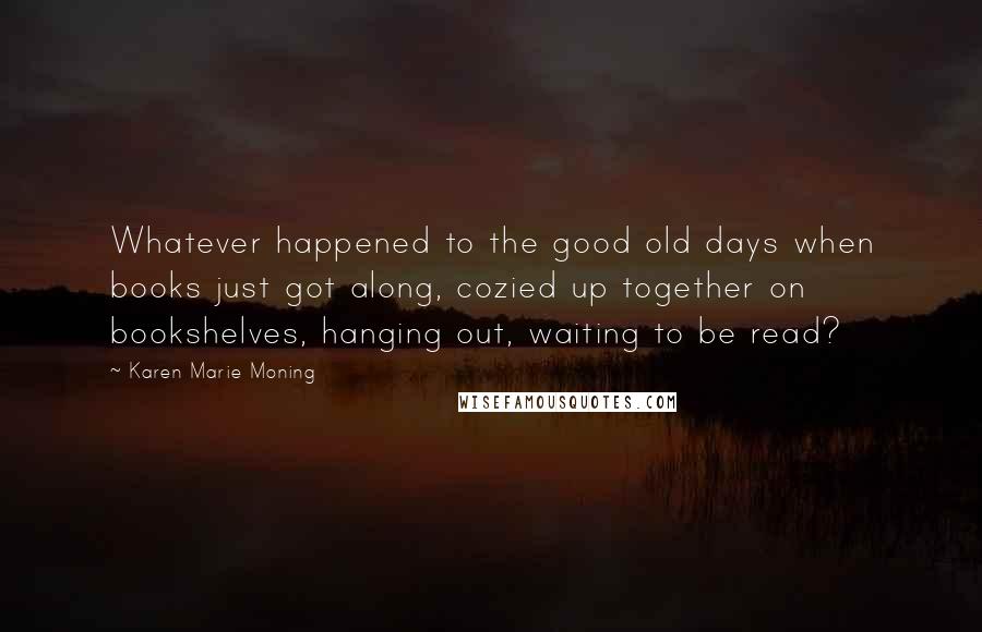 Karen Marie Moning Quotes: Whatever happened to the good old days when books just got along, cozied up together on bookshelves, hanging out, waiting to be read?