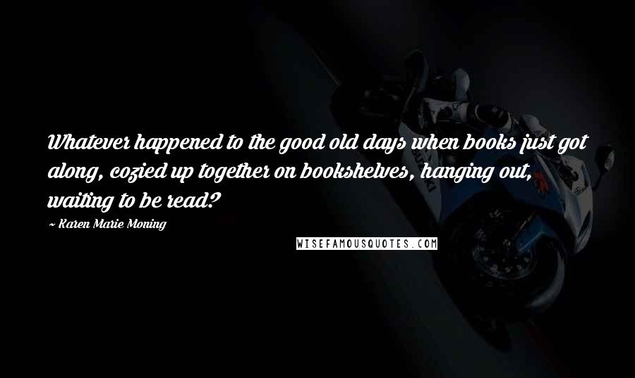 Karen Marie Moning Quotes: Whatever happened to the good old days when books just got along, cozied up together on bookshelves, hanging out, waiting to be read?