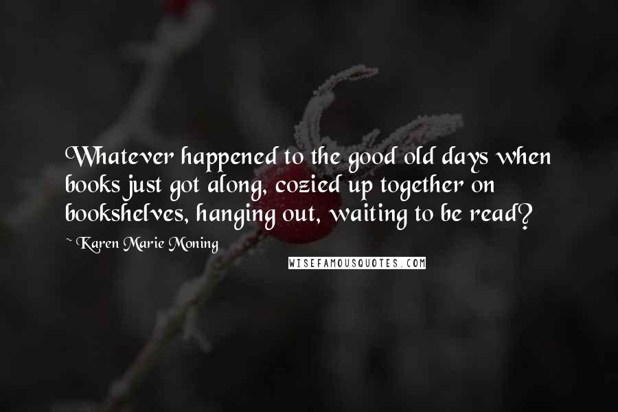 Karen Marie Moning Quotes: Whatever happened to the good old days when books just got along, cozied up together on bookshelves, hanging out, waiting to be read?