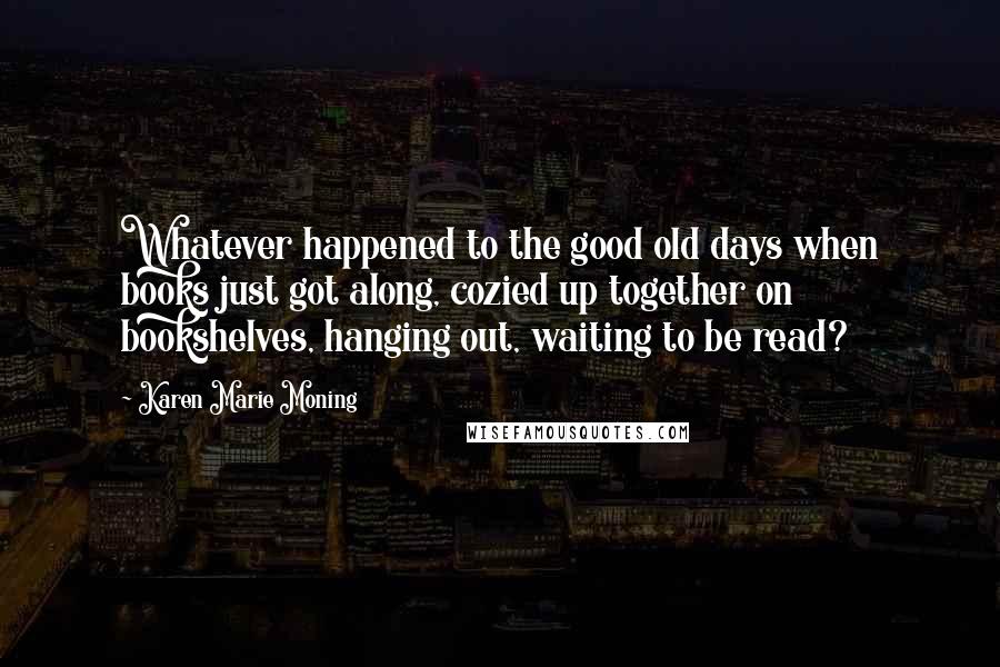 Karen Marie Moning Quotes: Whatever happened to the good old days when books just got along, cozied up together on bookshelves, hanging out, waiting to be read?