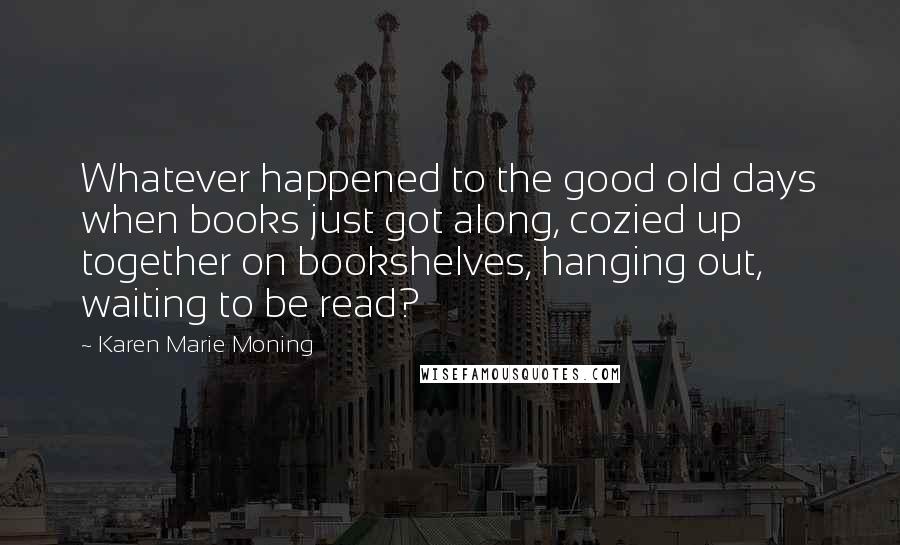 Karen Marie Moning Quotes: Whatever happened to the good old days when books just got along, cozied up together on bookshelves, hanging out, waiting to be read?