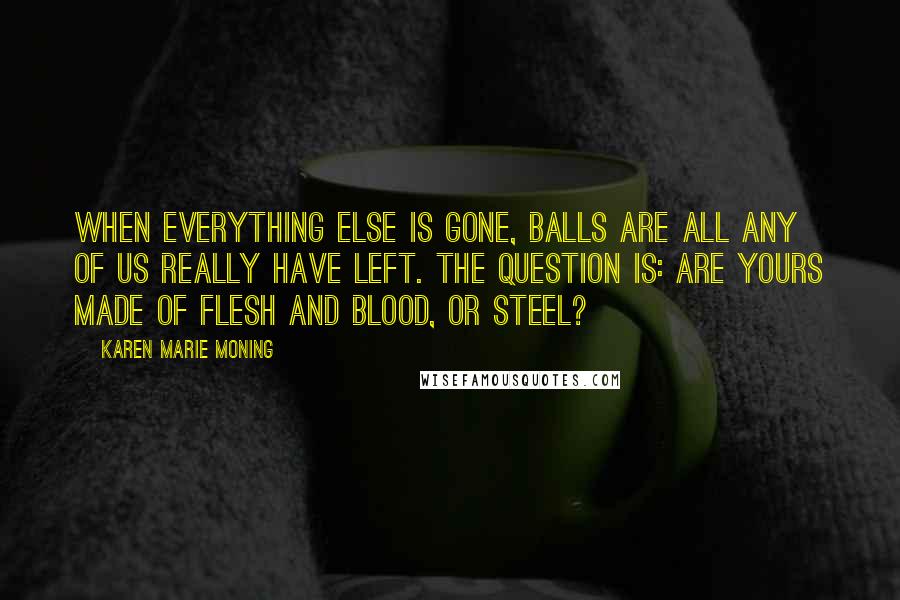 Karen Marie Moning Quotes: When everything else is gone, balls are all any of us really have left. The question is: are yours made of flesh and blood, or steel?