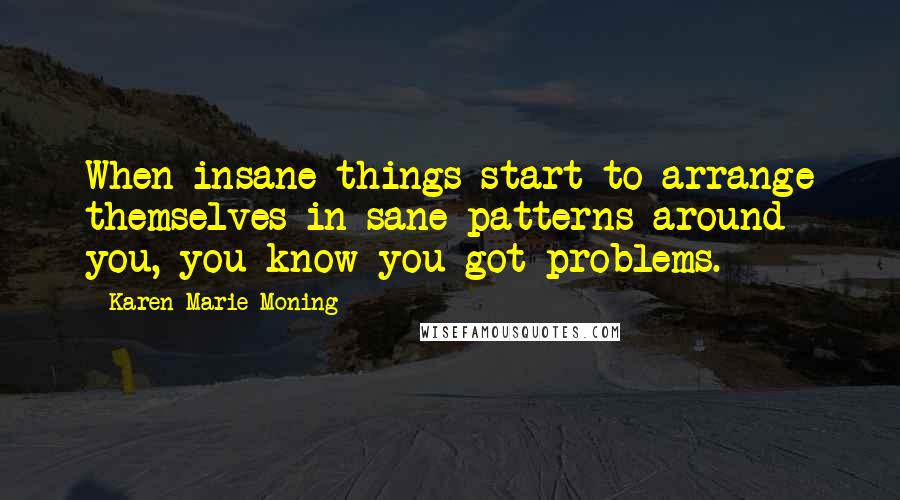 Karen Marie Moning Quotes: When insane things start to arrange themselves in sane patterns around you, you know you got problems.