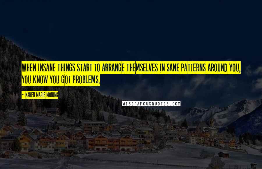 Karen Marie Moning Quotes: When insane things start to arrange themselves in sane patterns around you, you know you got problems.