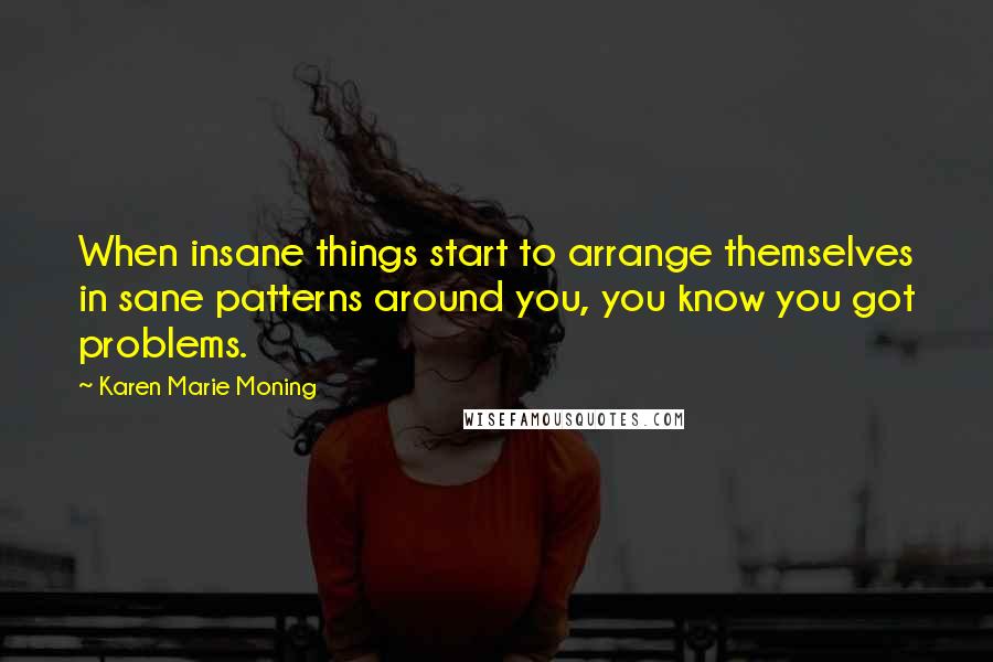 Karen Marie Moning Quotes: When insane things start to arrange themselves in sane patterns around you, you know you got problems.