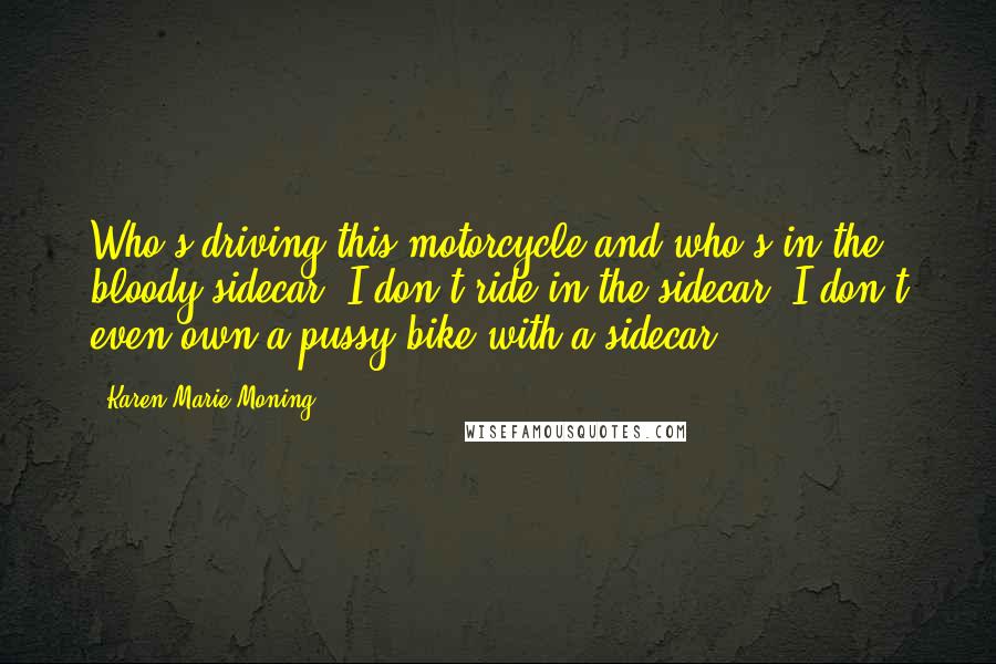 Karen Marie Moning Quotes: Who's driving this motorcycle and who's in the bloody sidecar? I don't ride in the sidecar. I don't even own a pussy bike with a sidecar.