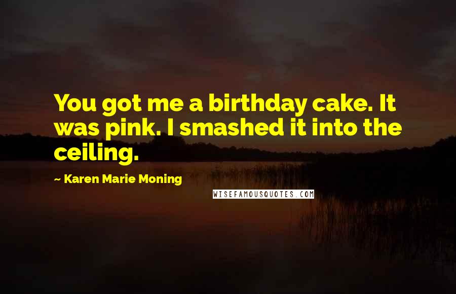Karen Marie Moning Quotes: You got me a birthday cake. It was pink. I smashed it into the ceiling.