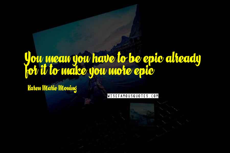Karen Marie Moning Quotes: You mean you have to be epic already, for it to make you more epic?