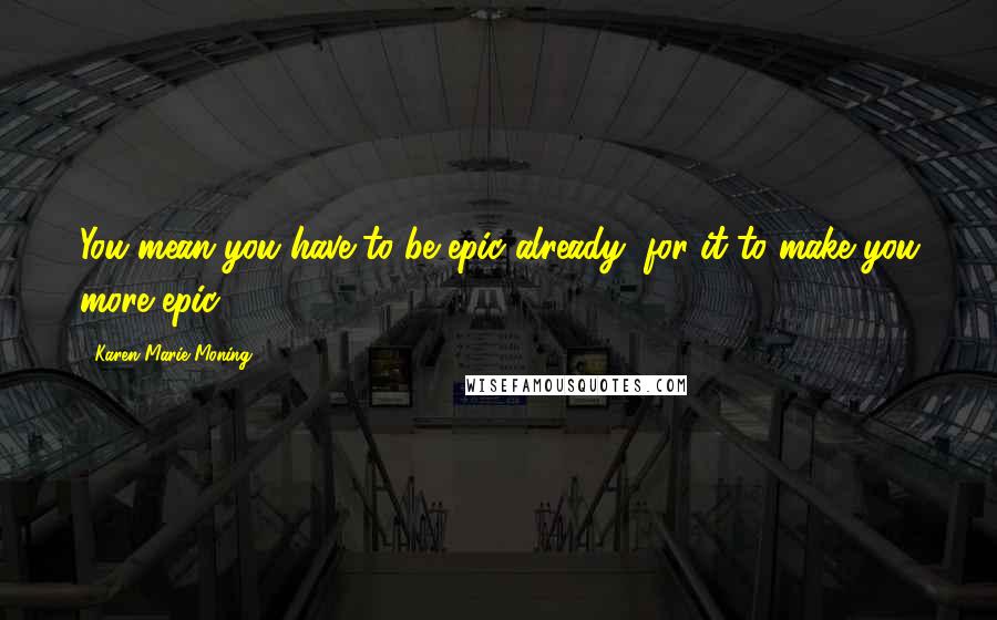 Karen Marie Moning Quotes: You mean you have to be epic already, for it to make you more epic?