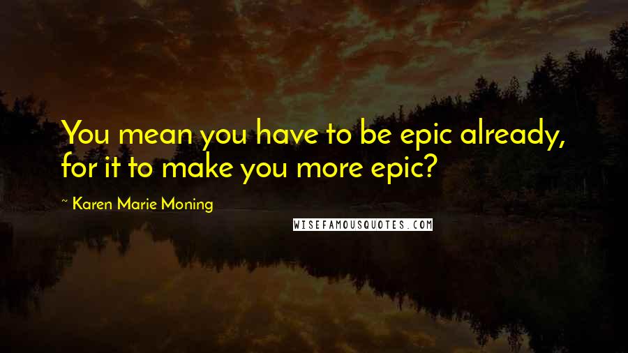 Karen Marie Moning Quotes: You mean you have to be epic already, for it to make you more epic?