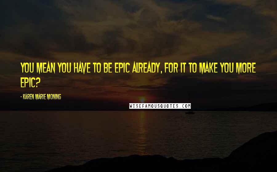 Karen Marie Moning Quotes: You mean you have to be epic already, for it to make you more epic?