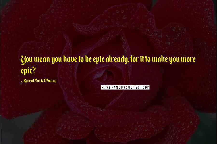Karen Marie Moning Quotes: You mean you have to be epic already, for it to make you more epic?