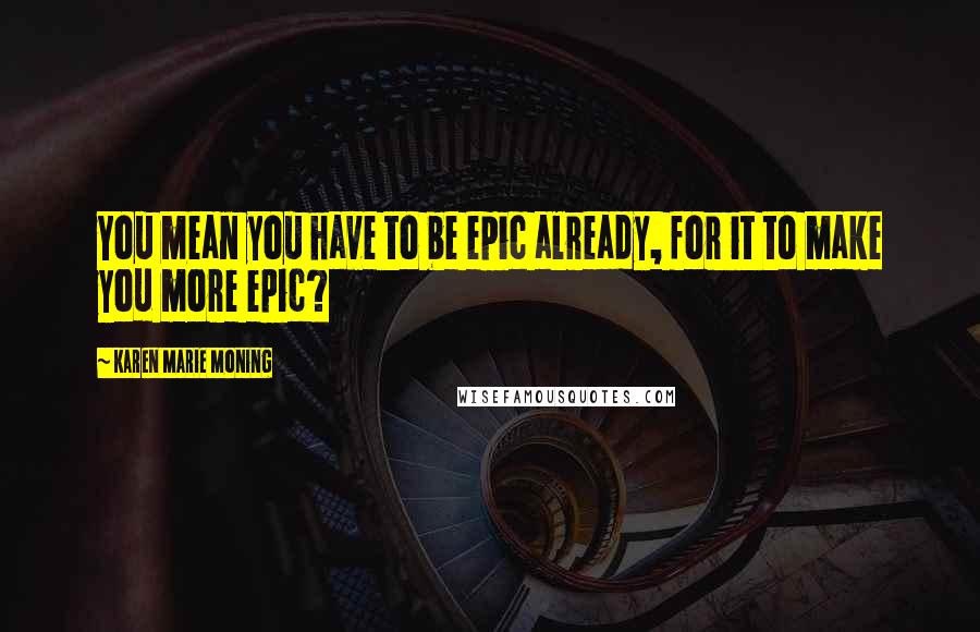 Karen Marie Moning Quotes: You mean you have to be epic already, for it to make you more epic?