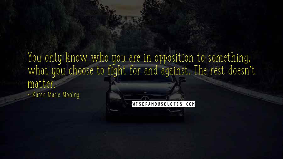 Karen Marie Moning Quotes: You only know who you are in opposition to something, what you choose to fight for and against. The rest doesn't matter.