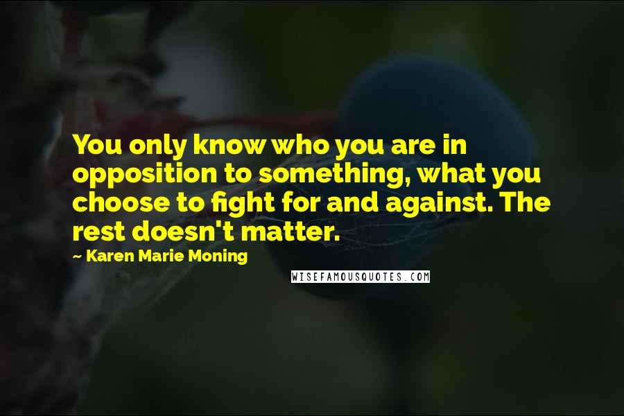 Karen Marie Moning Quotes: You only know who you are in opposition to something, what you choose to fight for and against. The rest doesn't matter.