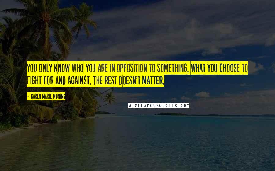 Karen Marie Moning Quotes: You only know who you are in opposition to something, what you choose to fight for and against. The rest doesn't matter.