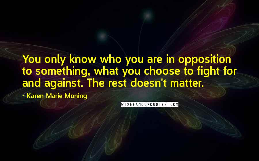 Karen Marie Moning Quotes: You only know who you are in opposition to something, what you choose to fight for and against. The rest doesn't matter.