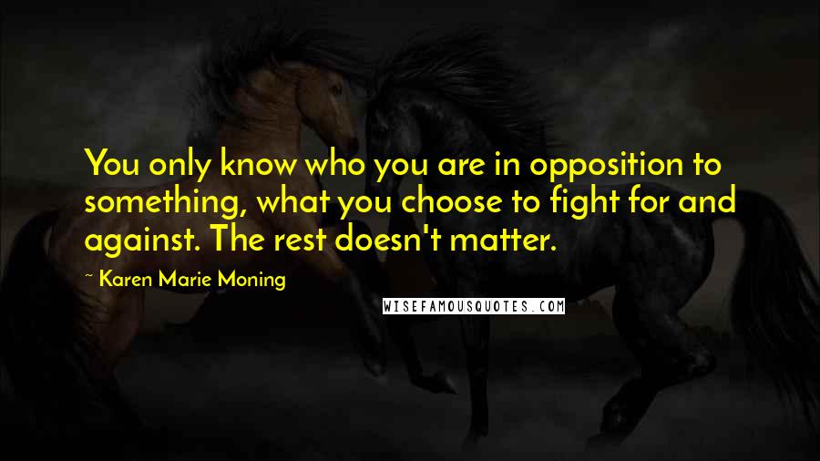 Karen Marie Moning Quotes: You only know who you are in opposition to something, what you choose to fight for and against. The rest doesn't matter.