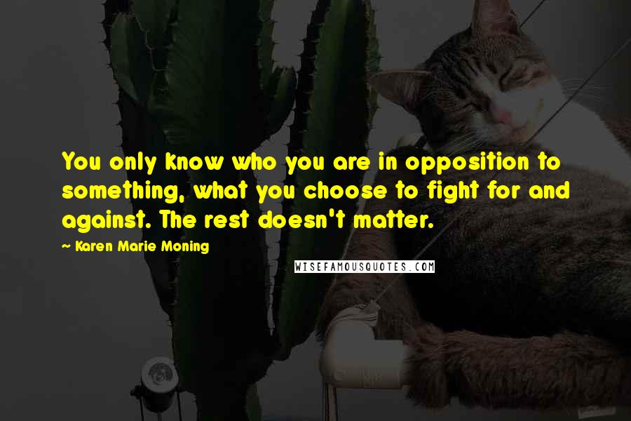 Karen Marie Moning Quotes: You only know who you are in opposition to something, what you choose to fight for and against. The rest doesn't matter.