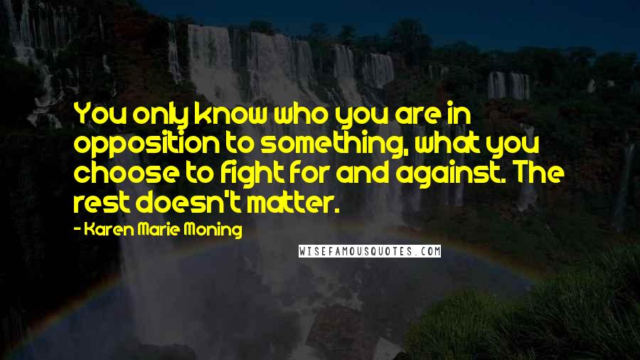 Karen Marie Moning Quotes: You only know who you are in opposition to something, what you choose to fight for and against. The rest doesn't matter.