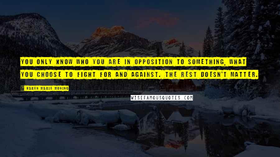 Karen Marie Moning Quotes: You only know who you are in opposition to something, what you choose to fight for and against. The rest doesn't matter.
