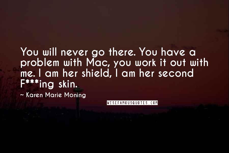 Karen Marie Moning Quotes: You will never go there. You have a problem with Mac, you work it out with me. I am her shield, I am her second F***ing skin.