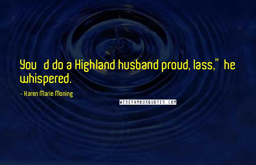 Karen Marie Moning Quotes: You'd do a Highland husband proud, lass," he whispered.