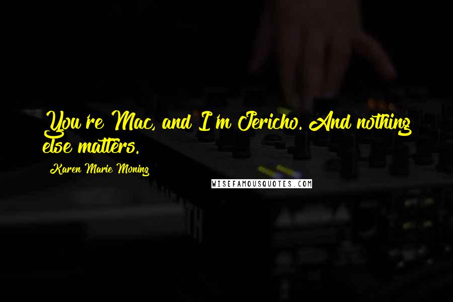 Karen Marie Moning Quotes: You're Mac, and I'm Jericho. And nothing else matters.