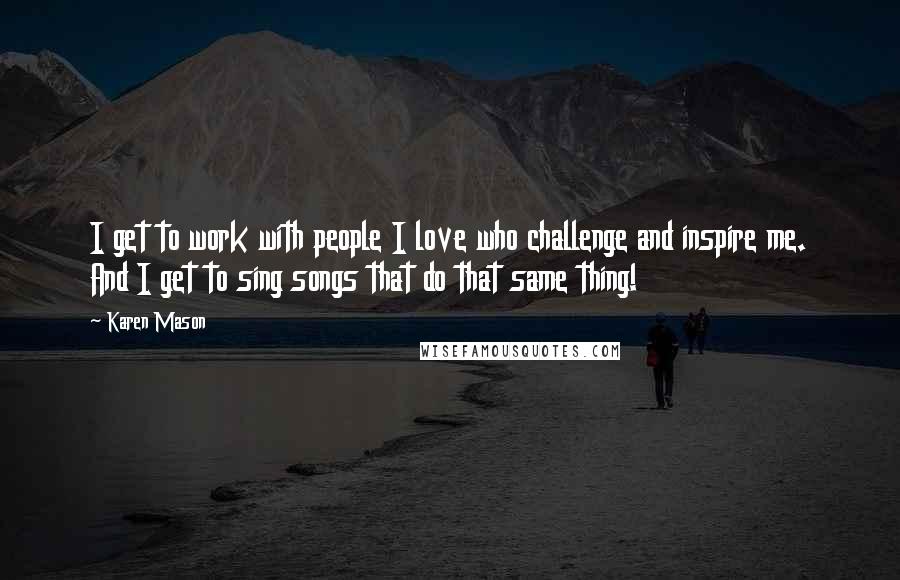 Karen Mason Quotes: I get to work with people I love who challenge and inspire me. And I get to sing songs that do that same thing!