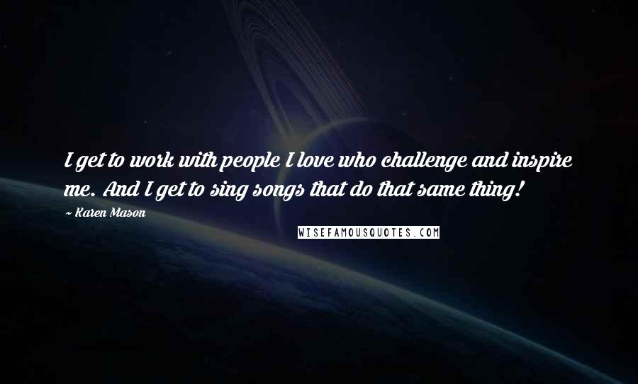 Karen Mason Quotes: I get to work with people I love who challenge and inspire me. And I get to sing songs that do that same thing!