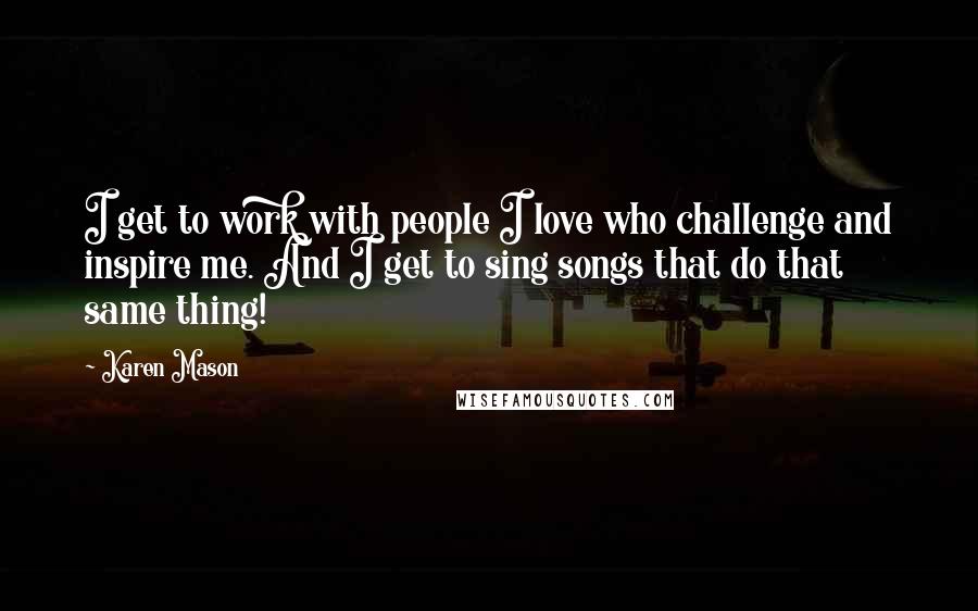 Karen Mason Quotes: I get to work with people I love who challenge and inspire me. And I get to sing songs that do that same thing!