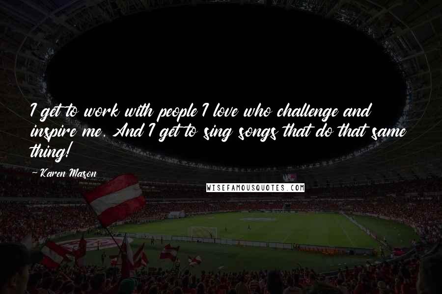 Karen Mason Quotes: I get to work with people I love who challenge and inspire me. And I get to sing songs that do that same thing!