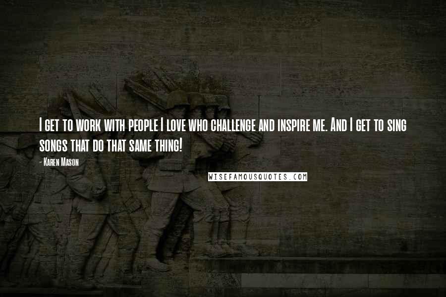 Karen Mason Quotes: I get to work with people I love who challenge and inspire me. And I get to sing songs that do that same thing!