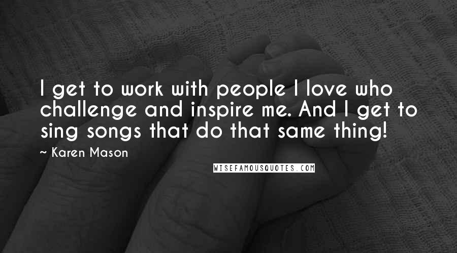 Karen Mason Quotes: I get to work with people I love who challenge and inspire me. And I get to sing songs that do that same thing!