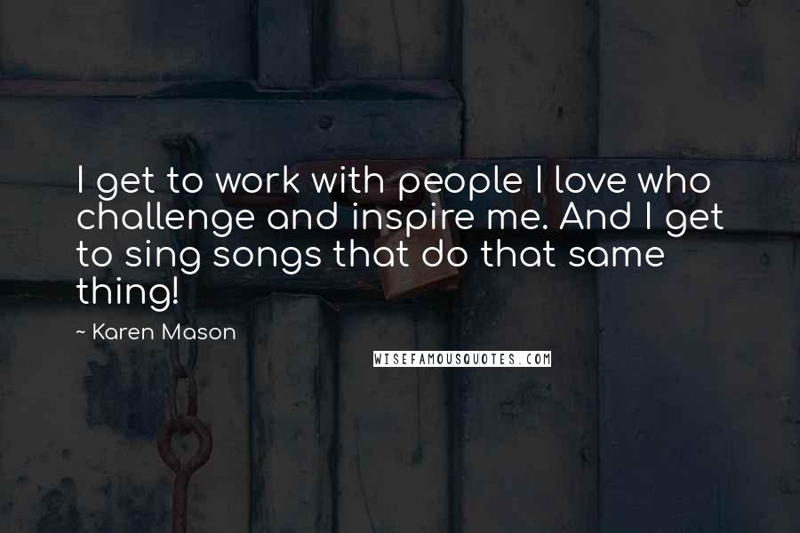 Karen Mason Quotes: I get to work with people I love who challenge and inspire me. And I get to sing songs that do that same thing!