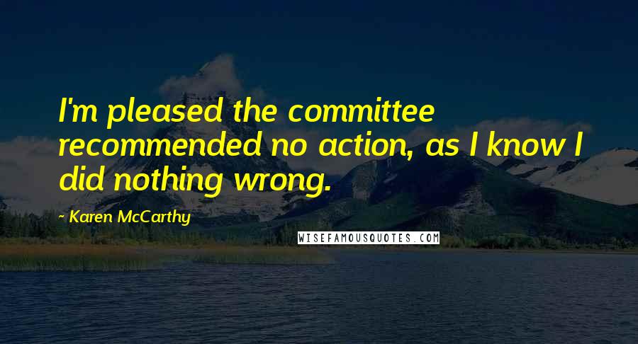 Karen McCarthy Quotes: I'm pleased the committee recommended no action, as I know I did nothing wrong.