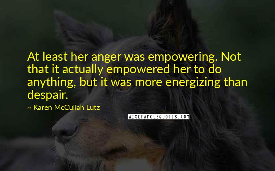 Karen McCullah Lutz Quotes: At least her anger was empowering. Not that it actually empowered her to do anything, but it was more energizing than despair.