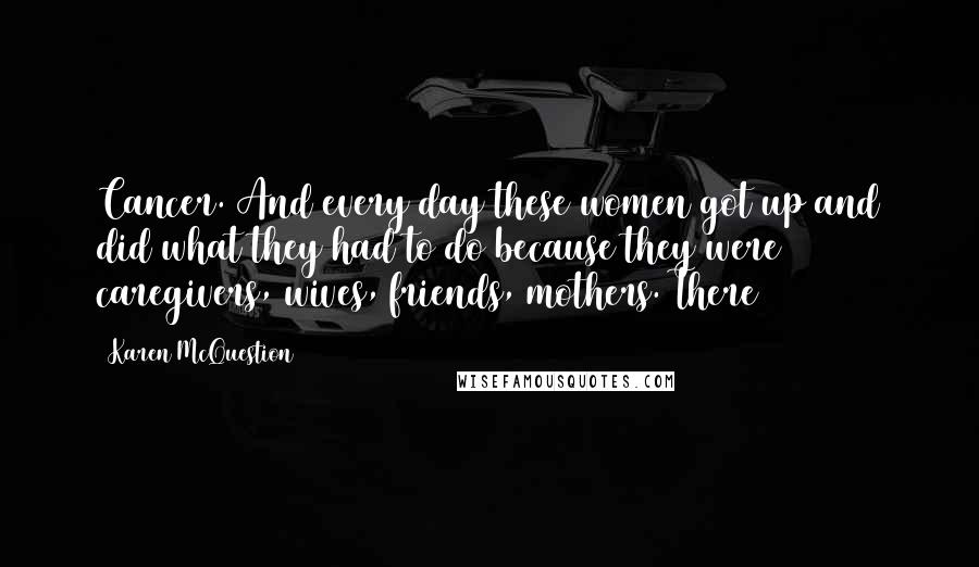 Karen McQuestion Quotes: Cancer. And every day these women got up and did what they had to do because they were caregivers, wives, friends, mothers. There