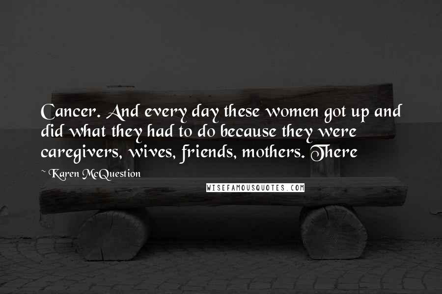 Karen McQuestion Quotes: Cancer. And every day these women got up and did what they had to do because they were caregivers, wives, friends, mothers. There
