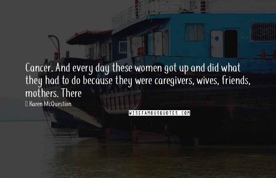 Karen McQuestion Quotes: Cancer. And every day these women got up and did what they had to do because they were caregivers, wives, friends, mothers. There