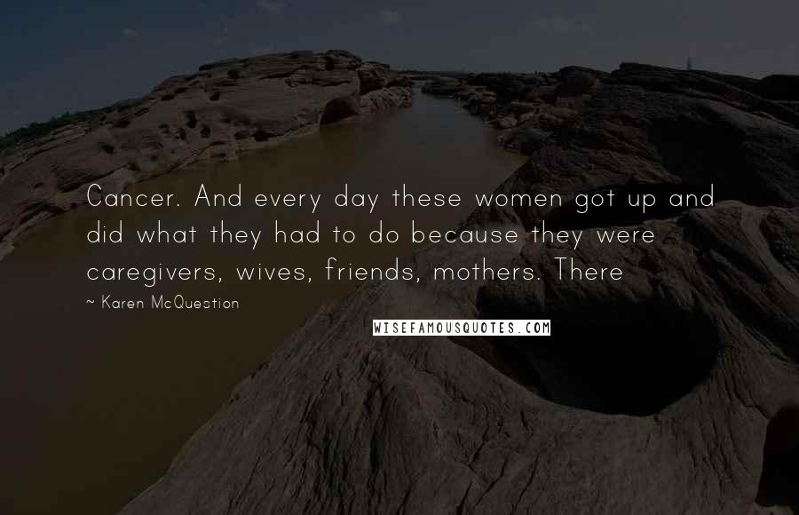 Karen McQuestion Quotes: Cancer. And every day these women got up and did what they had to do because they were caregivers, wives, friends, mothers. There